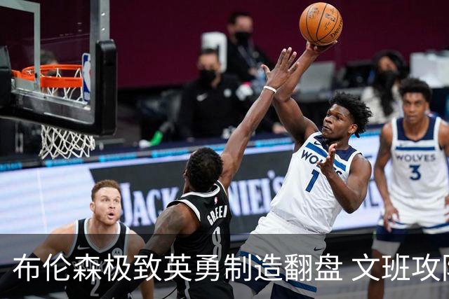 布伦森极致英勇制造翻盘 文班攻防都受挫软肋暴露